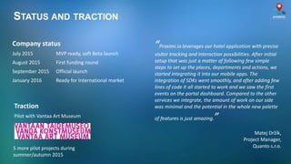 STATUS AND TRACTION
Traction
Pilot with Vantaa Art Museum
Company status
July 2015 MVP ready, soft Beta launch
August 2015 First funding round
September 2015 Official launch
January 2016 Ready for International market
5 more pilot projects during
summer/autumn 2015
“Proximi.io leverages our hotel application with precise
visitor tracking and interaction possibilities. After initial
setup that was just a matter of following few simple
steps to set up the places, departments and actions, we
started integrating it into our mobile apps. The
integration of SDKs went smoothly, and after adding few
lines of code it all started to work and we saw the first
events on the portal dashboard. Compared to the other
services we integrate, the amount of work on our side
was minimal and the potential in the whole new palette
of features is just amazing.”
Matej Držík,
Project Manager,
Quanto s.r.o.
 