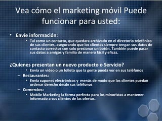 Vea cómo el marketing móvil Puede funcionar para usted: Envíe información: Tal como un contacto, que quedara archivado en el directorio telefónico de sus clientes, asegurando que los clientes siempre tengan sus datos de contacto correctos con solo presionar un botón. También puede pasar sus datos a amigos y familia de manera fácil y eficaz. ¿Quienes presentan un nuevo producto o Servicio? Envía un vídeo o un folleto que la gente pueda ver en sus teléfonos Restaurantes: Envía cupones electrónicos y  menús de modo que los clientes puedan ordenar derecho desde sus teléfonos Comercios: Mobile Marketing la forma perfecta para los minoristas a mantener informado a sus clientes de las ofertas. 