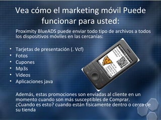 Vea cómo el marketing móvil Puede funcionar para usted: Proximity BlueADS puede enviar todo tipo de archivos a todos los dispositivos móviles en las cercanías:  Tarjetas de presentación (. Vcf) Fotos Cupones Mp3s Vídeos Aplicaciones java Además, estas promociones son enviadas al cliente en un momento cuando son más susceptibles de Comprar.  ¿Cuando es esto? cuando están físicamente dentro o cerca de su tienda 