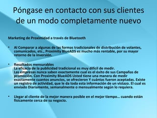 Póngase en contacto con sus clientes de un modo completamente nuevo Marketing de Proximidad a través de Bluetooth Al Comparar a algunas de las formas tradicionales de distribución de volantes, comunicados, etc., Proximity BlueADS es mucho más rentable, por su mayor retorno de la inversión. Resultados mensurables La eficacia de la publicidad tradicional es muy difícil de medir.  Las empresas nunca saben exactamente cual es el éxito de sus Campañas de promoción. Con Proximity BlueADS Usted tiene una manera de medir exactamente cuantos anuncios, se ofrecieron Y cuántas fueron aceptadas. Existe un registro de actividad, que le da toda esta información de un vistazo. El cual es enviado Diariamente, semanalmente o mensualmente según lo requiera. Llegar al cliente de la mejor manera posible en el mejor tiempo… cuando están físicamente cerca de su negocio. 