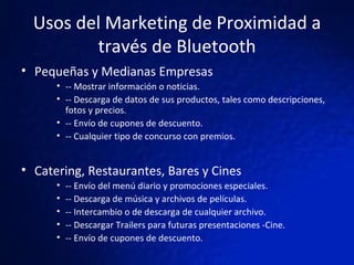 Usos del Marketing de Proximidad a través de Bluetooth Pequeñas y Medianas Empresas -- Mostrar información o noticias. -- Descarga de datos de sus productos, tales como descripciones, fotos y precios. -- Envío de cupones de descuento. -- Cualquier tipo de concurso con premios.  Catering, Restaurantes, Bares y Cines  -- Envío del menú diario y promociones especiales. -- Descarga de música y archivos de películas. -- Intercambio o de descarga de cualquier archivo. -- Descargar Trailers para futuras presentaciones -Cine. -- Envío de cupones de descuento. 