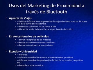 Usos del Marketing de Proximidad a través de Bluetooth Agencia de Viajes  -- Solicitar información o sugerencias de viajes de última hora las 24 horas del día a través del escaparate.  -- Premios y concursos las 24 horas al día.  -- Planes de vuelo, información de viajes, boletín del tráfico.   En concesionarios de vehículos -- Enviar Fotografías de los modelos -- Enviar un vídeo de un nuevo vehículo. -- Enviar animaciones de sus vehículos Escuela y Universidad -- Horarios -- Información sobre los nuevos acontecimientos y cambios -- Información sobre las pruebas (las fechas de las pruebas, requisitos, etc.) -- Recordatorio de servicios. 