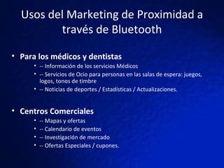 Usos del Marketing de Proximidad a través de Bluetooth Para los médicos y dentistas -- Información de los servicios Médicos -- Servicios de Ocio para personas en las salas de espera: juegos, logos, tonos de timbre -- Noticias de deportes / Estadísticas / Actualizaciones. Centros Comerciales -- Mapas y ofertas -- Calendario de eventos -- Investigación de mercado -- Ofertas Especiales / cupones. 