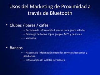Usos del Marketing de Proximidad a través de Bluetooth Clubes / bares / cafés  -- Servicios de información Especial para gente selecta. -- Descarga de tonos, logos, juegos, MP3 y películas. -- Votación. Bancos  -- Acceso a la información sobre los servicios bancarios y productos. -- Información de la Bolsa de Valores. 