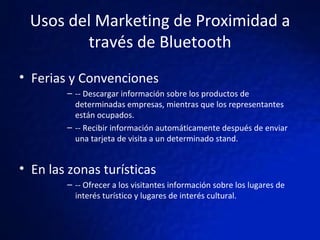 Usos del Marketing de Proximidad a través de Bluetooth Ferias y Convenciones  -- Descargar información sobre los productos de determinadas empresas, mientras que los representantes están ocupados.  -- Recibir información automáticamente después de enviar una tarjeta de visita a un determinado stand. En las zonas turísticas -- Ofrecer a los visitantes información sobre los lugares de interés turístico y lugares de interés cultural. 