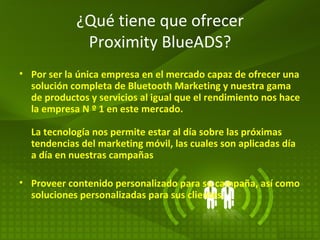 ¿Qué tiene que ofrecer Proximity BlueADS? Por ser la única empresa en el mercado capaz de ofrecer una solución completa de Bluetooth Marketing y nuestra gama de productos y servicios al igual que el rendimiento nos hace la empresa N º 1 en este mercado.  La tecnología nos permite estar al día sobre las próximas tendencias del marketing móvil, las cuales son aplicadas día a día en nuestras campañas Proveer contenido personalizado para su campaña, así como soluciones personalizadas para sus clientes.  