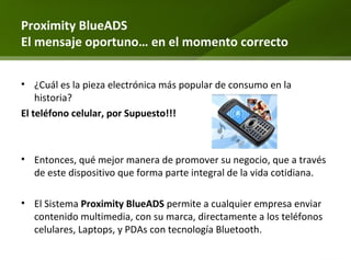 Proximity BlueADS El mensaje oportuno… en el momento correcto ¿Cuál es la pieza electrónica más popular de consumo en la historia? El teléfono celular, por Supuesto!!! Entonces, qué mejor manera de promover su negocio, que a través de este dispositivo que forma parte integral de la vida cotidiana. El Sistema  Proximity BlueADS  permite a cualquier empresa enviar contenido multimedia, con su marca, directamente a los teléfonos celulares, Laptops, y PDAs con tecnología Bluetooth.  
