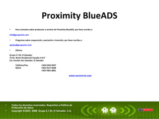 Proximity BlueADS Para consultas sobre productos o servicio de Proximity BlueADS, por favor escriba a:  [email_address] Preguntas sobre cooperación, asociación e inversión, por favor escriba a:  [email_address] Oficina:  Grupo E.T.M. El Salvador 75 Av. Norte Residencial Claudia # 16-F Col. Escalón San Salvador, El Salvador Teléfono/Fax: +503-2262-0507 Móvil: +503-7617-4648 +503-7861-8081   WWW.GRUPOETM.COM Todos los derechos reservados. Requisitos y Política de Protección de datos Copyright ©2007, 2008  Grupo E.T.M. El Salvador. C.A.  