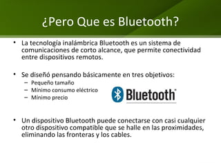 ¿ Pero Que es Bluetooth? La tecnología inalámbrica Bluetooth es un sistema de comunicaciones de corto alcance, que permite conectividad entre dispositivos remotos. Se diseñó pensando básicamente en tres objetivos:  Pequeño tamaño  Mínimo consumo eléctrico Mínimo precio Un dispositivo Bluetooth puede conectarse con casi cualquier otro dispositivo compatible que se halle en las proximidades, eliminando las fronteras y los cables. 