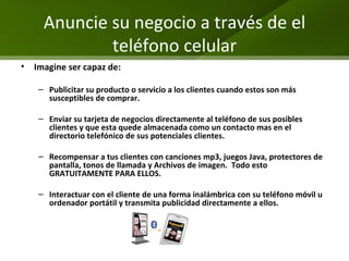 Anuncie su negocio a través de el teléfono celular Imagine ser capaz de: Publicitar su producto o servicio a los clientes cuando estos son más  susceptibles de comprar. Enviar su tarjeta de negocios directamente al teléfono de sus posibles clientes y que esta quede almacenada como un contacto mas en el directorio telefónico de sus potenciales clientes. Recompensar a tus clientes con canciones mp3, juegos Java, protectores de pantalla, tonos de llamada y Archivos de imagen.  Todo esto GRATUITAMENTE PARA ELLOS.  Interactuar con el cliente de una forma inalámbrica con su teléfono móvil u ordenador portátil y transmita publicidad directamente a ellos. 