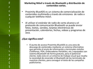 Proximity BlueADS Marketing Móvil a través de Bluetooth y distribución de contenidos varios. Proximity BlueADS es un sistema de comercialización de contenidos multimedia a través de emisiones  de radio a cualquier teléfono móvil.  Al utilizar el estándar de radio de corto alcance y el protocolo de comunicación Bluetooth se puede enviar fotos, textos, sonidos, tarjetas electrónicas de presentación, calendarios, fechas, videos y programas de Java. ¿Que significa esto? El punto de acceso Proximity BlueADS es una zona de descarga de contenidos mediante un sistema informático que permite el envío de información a terminales móviles (Teléfonos, PDA, Ordenadores Portátiles, etc.) equipados con sistema Bluetooth de forma gratuita, para el potencial cliente, todo esto en un entorno de trabajo visual que resalta la necesidad de encender el Bluetooth de los terminales de nuestros clientes, para conseguir el éxito de las campañas publicitarias.  