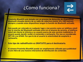 ¿Como funciona? Proximity BlueADS está dotado con un proceso de detección de dispositivos Bluetooth situados dentro de su radio de cobertura (entre 10 y 100 metros), siempre y cuando estos dispositivos tengan la función de Bluetooth activada. Este puede ser colocado en cualquier lugar y tan pronto como un teléfono móvil con la interfaz del Bluetooth activado entra en el alcance de servicio, el teléfono móvil del cliente le Informa a su usuario acerca de este servicio inalámbrico. El usuario puede decidir recibir el contenido o rechazarlo. Por eso es considerado OPT-IN y no SPAM. Por que le da al usuario la selectividad de aceptarlo o rechazarlo. Este tipo de radiodifusión es GRATUITO para el destinatario. El sistema Proximity BlueADS puede ser ampliamente utilizado para publicidad al aire libre de una manera interactiva de distribución de contenido. 