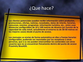 ¿Que hace ? Los clientes potenciales pueden recibir información sobre productos, promociones, ofertas, noticias, novedades, datos de interés, horarios, concursos, eventos, programas, Información turística, etc., entre unas distancias configurables de 10 y 100 metros de Alcance (en función de la capacidad de cada móvil, actualmente el entorno es de 30-50 metros en los mejores casos) desde el punto de acceso.  Los mensajes se envían de forma automática en días y franjas horarias  configurables, pudiendo ser reenviados por los receptores a otras personas, que a su vez pueden intercambiar los contenidos con otros usuarios que no se encuentran físicamente dentro del punto de acceso Proximity BlueADS.  