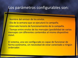 Los parámetros configurables son:  · Nombre del emisor de los envíos.  · Día de la semana que se ejecutará la campaña.  · Intervalo horario de funcionamiento de la campaña.  · Tiempo entre envíos de los mensajes (posibilidad de varios mensajes con diferentes contenidos al mismo dispositivo móvil.  El sistema, una vez configurado es capaz de funcionar de forma autónoma, sin necesidad de estar conectado a ningún ordenador. 