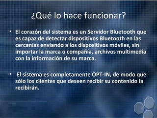 ¿Qué lo hace funcionar? El corazón del sistema es un Servidor Bluetooth que es capaz de detectar dispositivos Bluetooth en las cercanías enviando a los dispositivos móviles, sin importar la marca o compañía, archivos multimedia con la información de su marca. El sistema es completamente OPT-IN, de modo que sólo los clientes que deseen recibir su contenido la recibirán.  