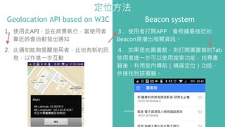 Geolocation API based on W3C Beacon system
1. 使用此API，並在背景執行，當使用者
靠近時會自動發出通知
2. 此通知能夠提醒使用者，此地有新的訊
息，以作進一步互動
３. 使用者打開APP，會根據最接近的
Beacon推播出相關資訊。
４. 如果是在圖書館，則打開圖書館的Tab，
使用者進一步可以使用搜索功能，找尋書
籍後，利用室內導航（精確定位）功能，
快速找到該書籍。
定位方法
 