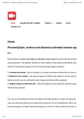 Home
ProximityCam, motion and distance activated camera app
ProximityCam is motion and distance activated camera app that uses the iPhone and iPad camera
sensing distance. The objective would be to record videos or take photos automatically when a person
camera. ProximityCam supports one of the three possible trigger conditions
1) A simple time delay – set me to delay for a couple of seconds and after that you have your photo a
2) Distance to the camera – this app just guess the distance the subject (a human head) is from the A
device and when you are sufﬁciently close, images and videos will be captured;
3) Subject remains sufﬁciently still – when the subject (human head) has ceased moving, images an
videos will be captured.
You may use ProximityCam motion and distance activated feature in a variety of ways such as record v
near your work desk when you are away at the washroom. Or use ProximityCam motion and distance
photos of people at reception desk automatically as a form of a visitor records (Of course, please ensu
HOME STILLMOTION SPY CAMERA PRIVACY VIDEOS BLOG
CONTACT US
ProximityCam - Motion and Distance Activated Camera app... http://www.proximitycam.com/
1 of 3 29/3/14 2:34 pm
 
