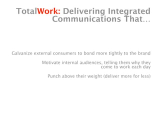 TotalWork: Delivering Integrated
         Communications That…



Galvanize external consumers to bond more tightly to the brand

             Motivate internal audiences, telling them why they
                                        come to work each day

                Punch above their weight (deliver more for less)
 
