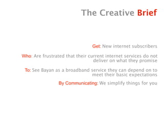 The Creative Brief


                                Get: New internet subscribers

Who: Are frustrated that their current internet services do not
                                 deliver on what they promise

 To: See Bayan as a broadband service they can depend on to
                              meet their basic expectations
                 By Communicating: We simplify things for you
 