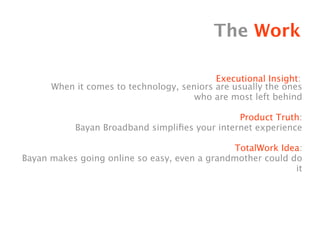 The Work

                                           Executional Insight:
      When it comes to technology, seniors are usually the ones
                                      who are most left behind

                                               Product Truth:
           Bayan Broadband simpliﬁes your internet experience

                                               TotalWork Idea:
Bayan makes going online so easy, even a grandmother could do
                                                            it
 