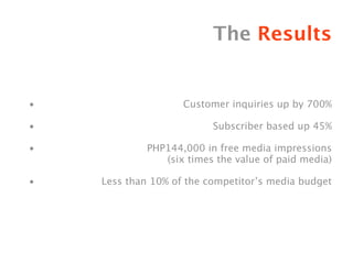 The Results


•                   Customer inquiries up by 700%

•                         Subscriber based up 45%

•            PHP144,000 in free media impressions
                (six times the value of paid media)

•   Less than 10% of the competitor’s media budget
 