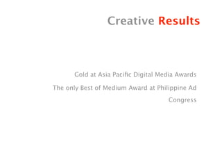Creative Results



      Gold at Asia Paciﬁc Digital Media Awards

The only Best of Medium Award at Philippine Ad
                                     Congress
 