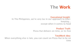 The Work

                                              Executional Insight:
      In The Philippines, we’re very lax in our approach to time-
                                                       keeping...
                                    except when it comes to food

                                                   Product Truth:
                            Pizza Hut delivers on time, or its free

                                                  TotalWork Idea:
When everything else is late, you can count on Pizza Hut to be on
                                                             time
 