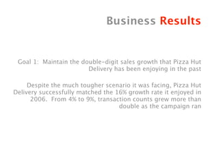 Business Results


 Goal 1: Maintain the double-digit sales growth that Pizza Hut
                        Delivery has been enjoying in the past
                                                                   
     Despite the much tougher scenario it was facing, Pizza Hut
Delivery successfully matched the 16% growth rate it enjoyed in
      2006. From 4% to 9%, transaction counts grew more than
                                   double as the campaign ran
 