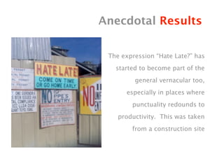 Anecdotal Results

 The expression “Hate Late?” has
   started to become part of the
         general vernacular too,
      especially in places where
        punctuality redounds to
    productivity. This was taken
        from a construction site
 