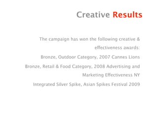 Creative Results

      The campaign has won the following creative &
                                effectiveness awards:

       Bronze, Outdoor Category, 2007 Cannes Lions

Bronze, Retail & Food Category, 2008 Advertising and
                          Marketing Effectiveness NY

   Integrated Silver Spike, Asian Spikes Festival 2009
 