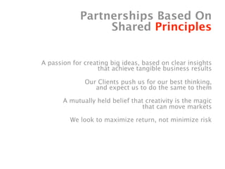 Partnerships Based On
                 Shared Principles


A passion for creating big ideas, based on clear insights
                   that achieve tangible business results

              Our Clients push us for our best thinking,
                 and expect us to do the same to them

       A mutually held belief that creativity is the magic
                                  that can move markets

         We look to maximize return, not minimize risk
 