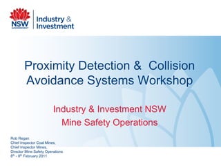 Proximity Detection & Collision
Avoidance Systems Workshop
Industry & Investment NSW
Mine Safety Operations
Rob Regan
Chief Inspector Coal Mines,
Chief Inspector Mines,
Director Mine Safety Operations
8th
- 9th
February 2011
 