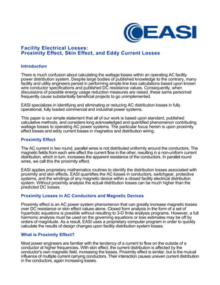 Facility Electrical Losses:
Proximity Effect, Skin Effect, and Eddy Current Losses
Introduction
There is much confusion about calculating the wattage losses within an operating AC facility
power distribution system. Despite large bodies of published knowledge to the contrary, many
facility and utility engineers persist in performing simple line loss calculations based upon known
wire conductor specifications and published DC resistance values. Consequently, when
discussions of possible energy usage reduction measures are raised, these same personnel
frequently cause substantially beneficial projects to go unimplemented.
EASI specializes in identifying and eliminating or reducing AC distribution losses in fully
operational, fully loaded commercial and industrial power systems.
This paper is our simple statement that all of our work is based upon standard, published
calculative methods, and considers long acknowledged and quantified phenomenon contributing
wattage losses to operating AC power systems. The particular focus herein is upon proximity
effect losses and eddy current losses in magnetics and distribution wiring.
Proximity Effect
The AC current in two round, parallel wires is not distributed uniformly around the conductors. The
magnetic fields from each wire affect the current flow in the other, resulting in a non-uniform current
distribution, which in turn, increases the apparent resistance of the conductors. In parallel round
wires, we call this the proximity effect.
EASI applies proprietary mathematics routines to identify the distribution losses associated with
proximity and skin effects. EASI quantifies the AC losses in conductors, switchgear, protective
systems, and the windings of any magnetic device within a closed facility electrical distribution
system. Without proximity analysis the actual distribution losses can be much higher than the
predicted DC losses.
Proximity Losses in AC Conductors and Magnetic Devices
Proximity effect is an AC power system phenomenon that can greatly increase magnetic losses
over DC resistance or skin effect values alone. Closed form analysis in the form of a set of
hyperbolic equations is possible without resulting to 3-D finite analysis programs. However, a full
harmonic analysis must be used on the governing equations or loss estimates may be off by
orders of magnitude. As a result, EASI uses a proprietary computer program in order to quickly
calculate the results of design changes upon facility distribution system losses.
What is Proximity Effect?
Most power engineers are familiar with the tendency of a current to flow on the outside of a
conductor at higher frequencies. With skin effect, the current distribution is affected by the
conductor's own magnetic field, increasing the losses. Proximity effect is similar, but is the mutual
influence of multiple current carrying conductors. Their interaction causes uneven current distribution
in the conductors, again increasing losses.
 