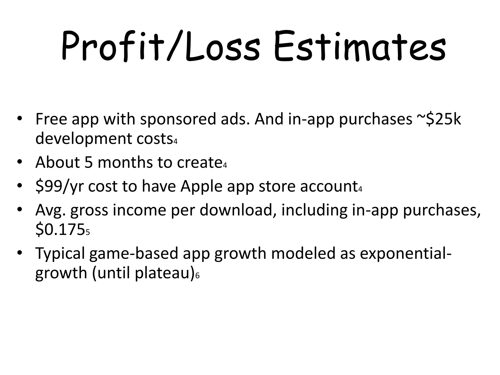 Profit/Loss Estimates
• Free app with sponsored ads. And in-app purchases ~$25k
  development costs4
• About 5 months to create4
• $99/yr cost to have Apple app store account4
• Avg. gross income per download, including in-app purchases,
  $0.1755
• Typical game-based app growth modeled as exponential-
  growth (until plateau)6
 