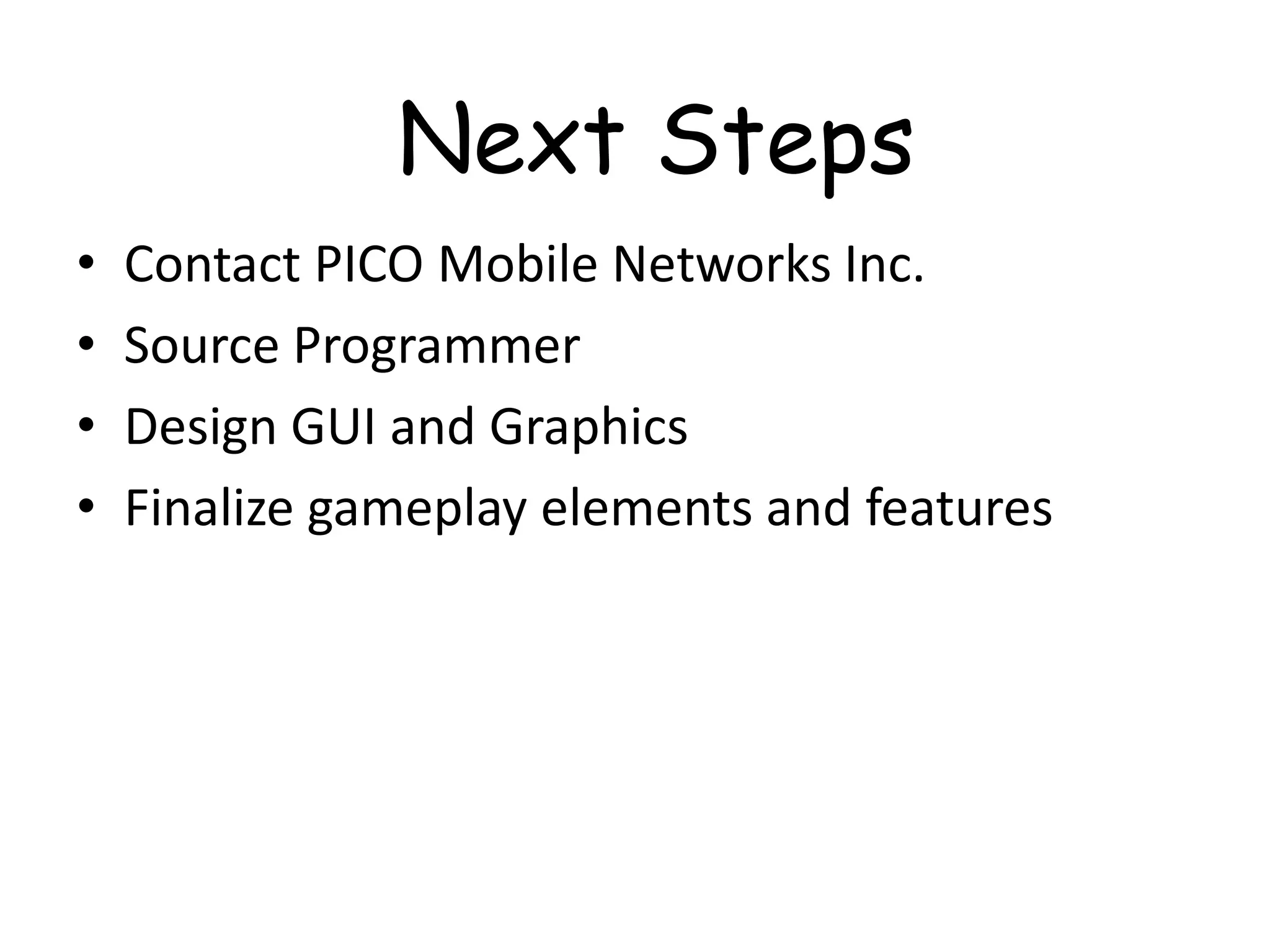 Next Steps
•   Contact PICO Mobile Networks Inc.
•   Source Programmer
•   Design GUI and Graphics
•   Finalize gameplay elements and features
 