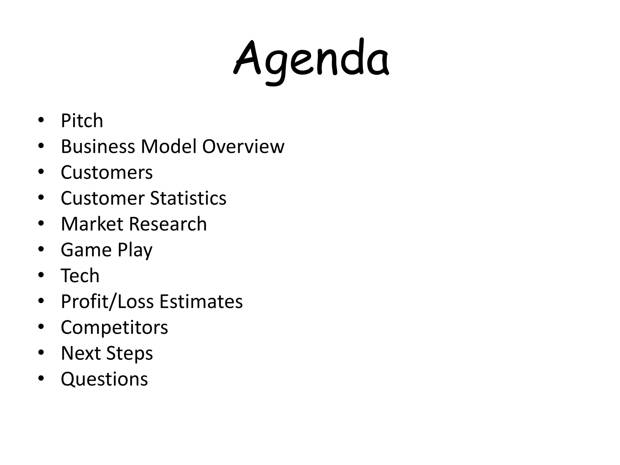 Agenda
•   Pitch
•   Business Model Overview
•   Customers
•   Customer Statistics
•   Market Research
•   Game Play
•   Tech
•   Profit/Loss Estimates
•   Competitors
•   Next Steps
•   Questions
 