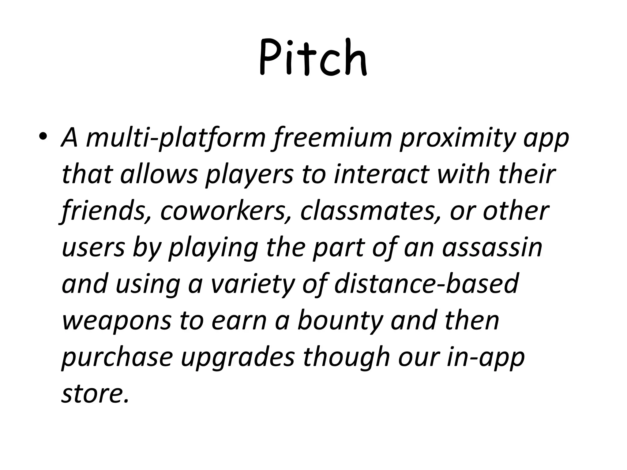 Pitch
• A multi-platform freemium proximity app
  that allows players to interact with their
  friends, coworkers, classmates, or other
  users by playing the part of an assassin
  and using a variety of distance-based
  weapons to earn a bounty and then
  purchase upgrades though our in-app
  store.
 