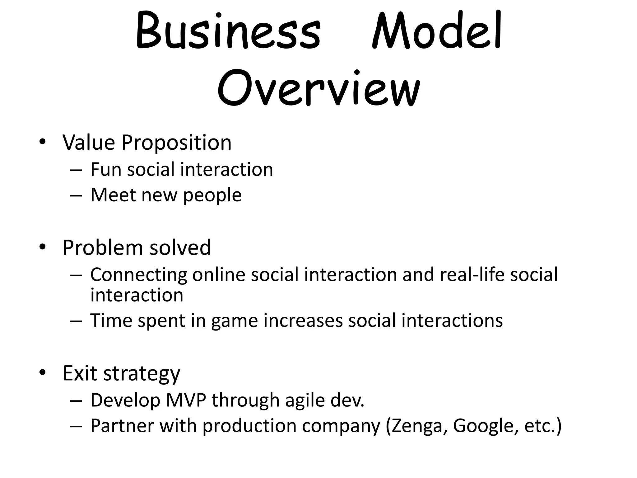 Business Model
             Overview
• Value Proposition
   – Fun social interaction
   – Meet new people

• Problem solved
   – Connecting online social interaction and real-life social
     interaction
   – Time spent in game increases social interactions

• Exit strategy
   – Develop MVP through agile dev.
   – Partner with production company (Zenga, Google, etc.)
 
