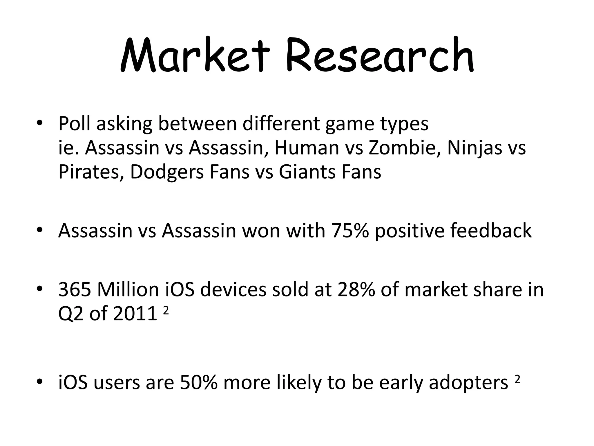 Market Research
• Poll asking between different game types
  ie. Assassin vs Assassin, Human vs Zombie, Ninjas vs
  Pirates, Dodgers Fans vs Giants Fans

• Assassin vs Assassin won with 75% positive feedback

• 365 Million iOS devices sold at 28% of market share in
  Q2 of 2011 2


• iOS users are 50% more likely to be early adopters 2
 