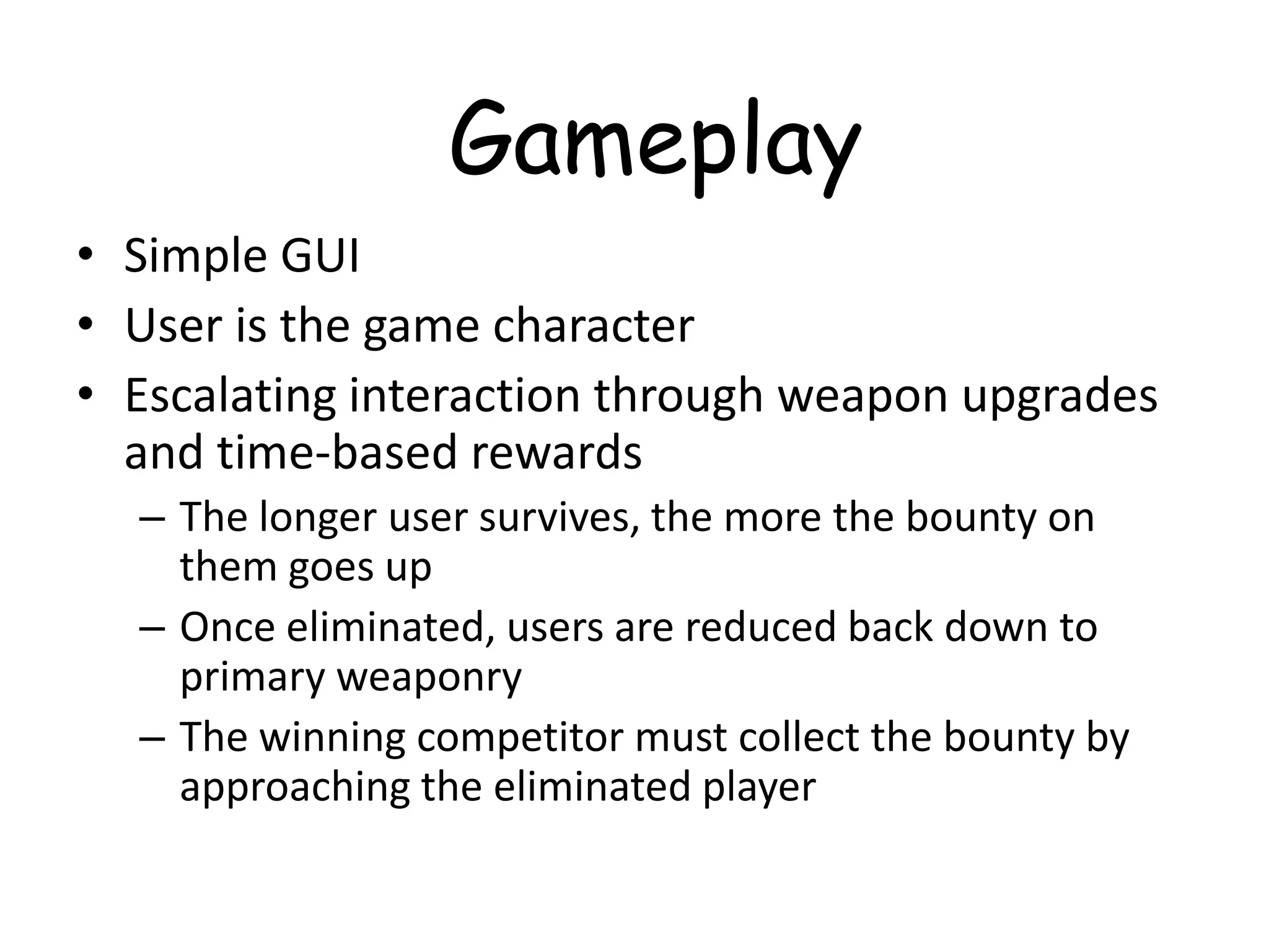 Gameplay
• Simple GUI
• User is the game character
• Escalating interaction through weapon upgrades
  and time-based rewards
  – The longer user survives, the more the bounty on
    them goes up
  – Once eliminated, users are reduced back down to
    primary weaponry
  – The winning competitor must collect the bounty by
    approaching the eliminated player
 