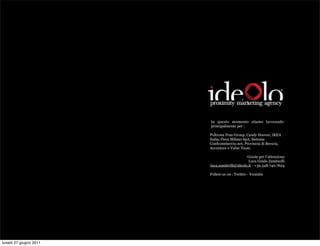 In questo momento stiamo lavorando
                        principalmente per :

                        Poltrona Frau Group, Candy Hoover, IKEA
                        Italia, Fiera Milano SpA, Sistema
                        Confcommercio.net, Provincia di Brescia,
                        Accenture e Value Team.

                                             Grazie per l’attenzione
                                              Luca Guido Zambrelli
                        luca,zambrelli@ideolo.it - +39.348.740.7624

                        Follow us on : Twitter - Youtube




lunedì 27 giugno 2011
 