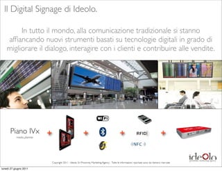 Il Digital Signage di Ideolo.

         In tutto il mondo, alla comunicazione tradizionale si stanno
    afﬁancando nuovi strumenti basati su tecnologie digitali in grado di
    migliorare il dialogo, interagire con i clienti e contribuire alle vendite.




      Piano IVx +                                        +                                   +                                       +
           media planner




                           Copyright 2011 - Ideolo Srl Proximity Marketing Agency - Tutte le informazioni riportate sono da ritenersi riservate

lunedì 27 giugno 2011
 