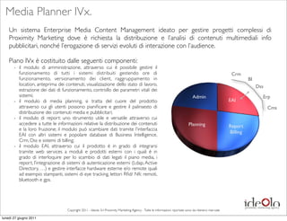 Media Planner IVx.
    Un sistema Enterprise Media Content Management ideato per gestire progetti complessi di
    Proximity Marketing dove è richiesta la distribuzione e l’analisi di contenuti multimediali info
    pubblicitari, nonché l’erogazione di servizi evoluti di interazione con l’audience.

    Piano IVx è costituito dalle seguenti componenti:
       -	

 il modulo di amministrazione, attraverso cui è possibile gestire il
            funzionamento di tutti i sistemi distribuiti gestendo ore di                                                                                    Crm
            funzionamento, versionamento dei client, raggruppamento in                                                                                               BI
            location, anteprima dei contenuti, visualizzazione dello stato di lavoro,                                                                                     Dss
            estrazione dei dati di funzionamento, controllo dei parametri vitali dei
            sistemi;                                                                                                               Admin                                    Erp
       -	

 il modulo di media planning, si tratta del cuore del prodotto                                                                                  EAI
            attraverso cui gli utenti possono pianiﬁcare e gestire il palinsesto di                                                                                             Cms
            distribuzione dei contenuti media e pubblicitari;
       -	

 il modulo di report: uno strumento utile e versatile attraverso cui
            accedere a tutte le informazioni relative la distribuzione dei contenuti                                            Planning                   Report
            e la loro fruizione; il modulo può scambiare dati tramite l’interfaccia
                                                                                                                                                           Billing
            EAI con altri sistemi e popolare database di Business Intelligence,
            Crm, Dss e sistemi di billing;
       -	

 il modulo EAI, attraverso cui il prodotto è in grado di integrarsi
            tramite web services a moduli e prodotti esterni con i quali è in
            grado di interloquire per lo scambio di dati legati il piano media, i
            report, l’integrazione di sistemi di autenticazione esterni (Ldap, Active
            Directory, …) e gestire interfacce hardware esterne e/o remote quali
            ad esempio stampanti, sistemi di eye tracking, lettori Rﬁd/ Nfc remoti,
            bluetooth e gps.




                                    Copyright 2011 - Ideolo Srl Proximity Marketing Agency - Tutte le informazioni riportate sono da ritenersi riservate

lunedì 27 giugno 2011
 