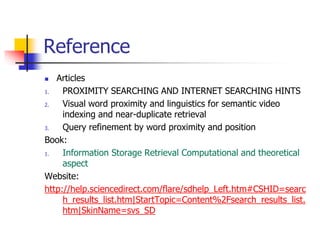 Reference
 Articles
1. PROXIMITY SEARCHING AND INTERNET SEARCHING HINTS
2. Visual word proximity and linguistics for semantic video
indexing and near-duplicate retrieval
3. Query refinement by word proximity and position
Book:
1. Information Storage Retrieval Computational and theoretical
aspect
Website:
http://help.sciencedirect.com/flare/sdhelp_Left.htm#CSHID=searc
h_results_list.htm|StartTopic=Content%2Fsearch_results_list.
htm|SkinName=svs_SD
 