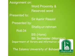 Assignment on:
Word Proximity &
Reserved word
Presented to:
Sir Aamir Rasool
Presented by:
Shafiq-ur-rehman
Roll.04
BS (Hons)
8th Semester (Morning)
Department of library and information science
The Islamia University of Bahawalpur
3
 