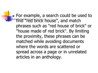  For example, a search could be used to
find "red brick house", and match
phrases such as "red house of brick" or
"house made of red brick". By limiting
the proximity, these phrases can be
matched while avoiding documents
where the words are scattered or
spread across a page or in unrelated
articles in an anthology.
 