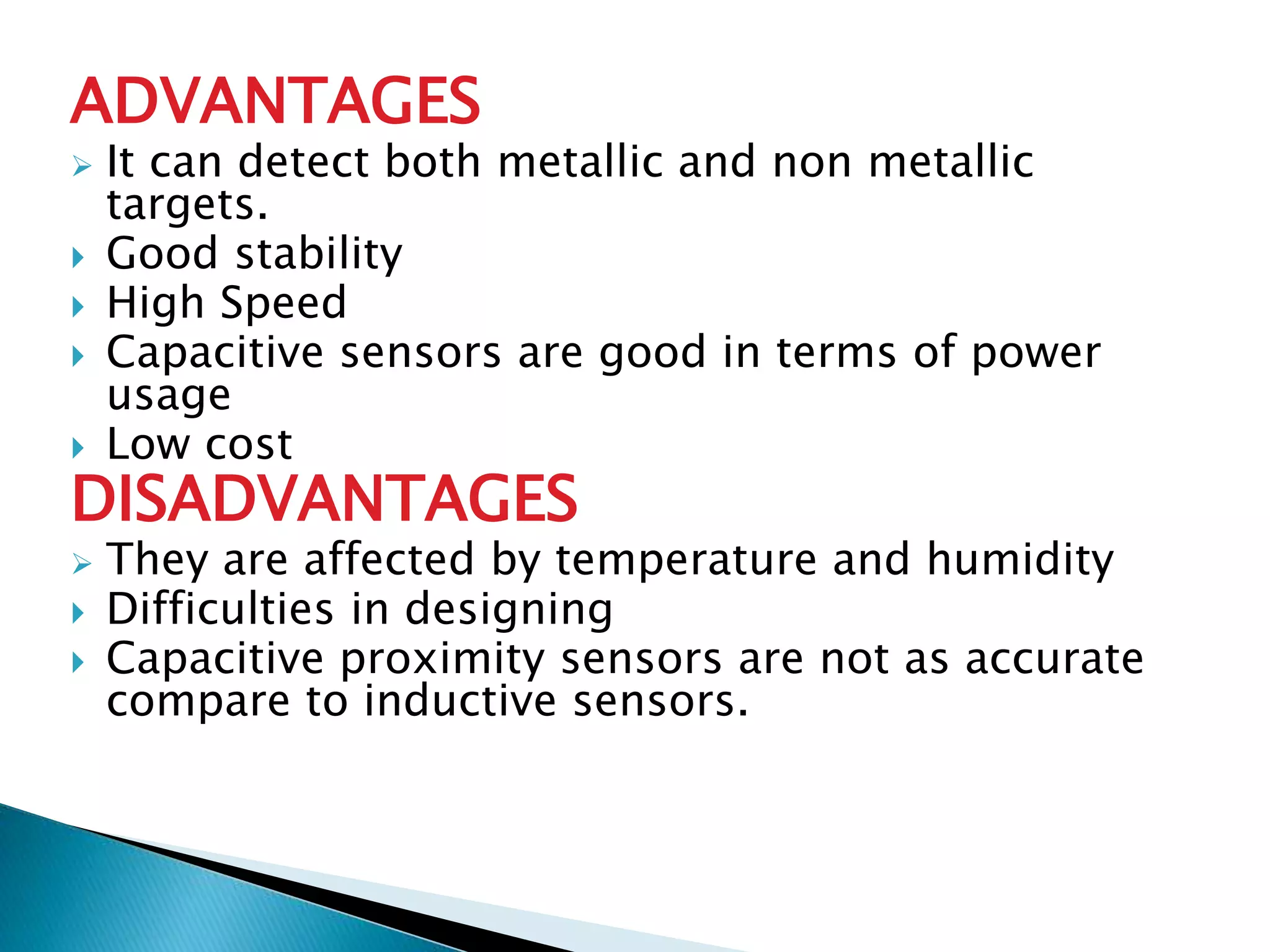 ADVANTAGES 
 It can detect both metallic and non metallic 
targets. 
 Good stability 
 High Speed 
 Capacitive sensors are good in terms of power 
usage 
 Low cost 
DISADVANTAGES 
 They are affected by temperature and humidity 
 Difficulties in designing 
 Capacitive proximity sensors are not as accurate 
compare to inductive sensors. 
 