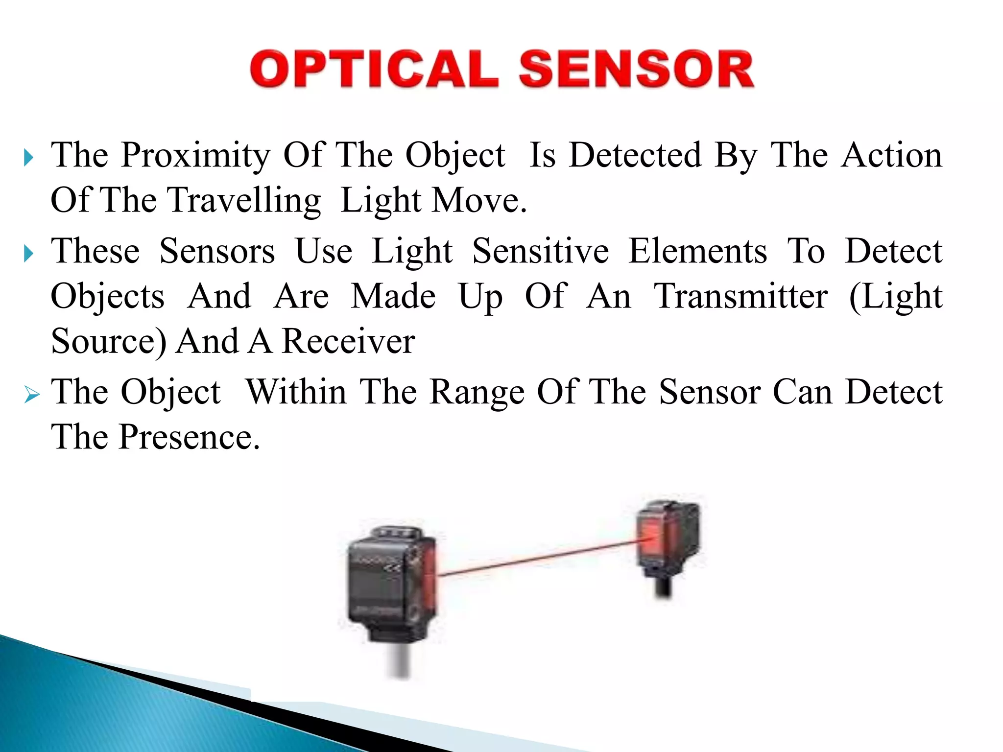  The Proximity Of The Object Is Detected By The Action 
Of The Travelling Light Move. 
 These Sensors Use Light Sensitive Elements To Detect 
Objects And Are Made Up Of An Transmitter (Light 
Source) And A Receiver 
 The Object Within The Range Of The Sensor Can Detect 
The Presence. 
 