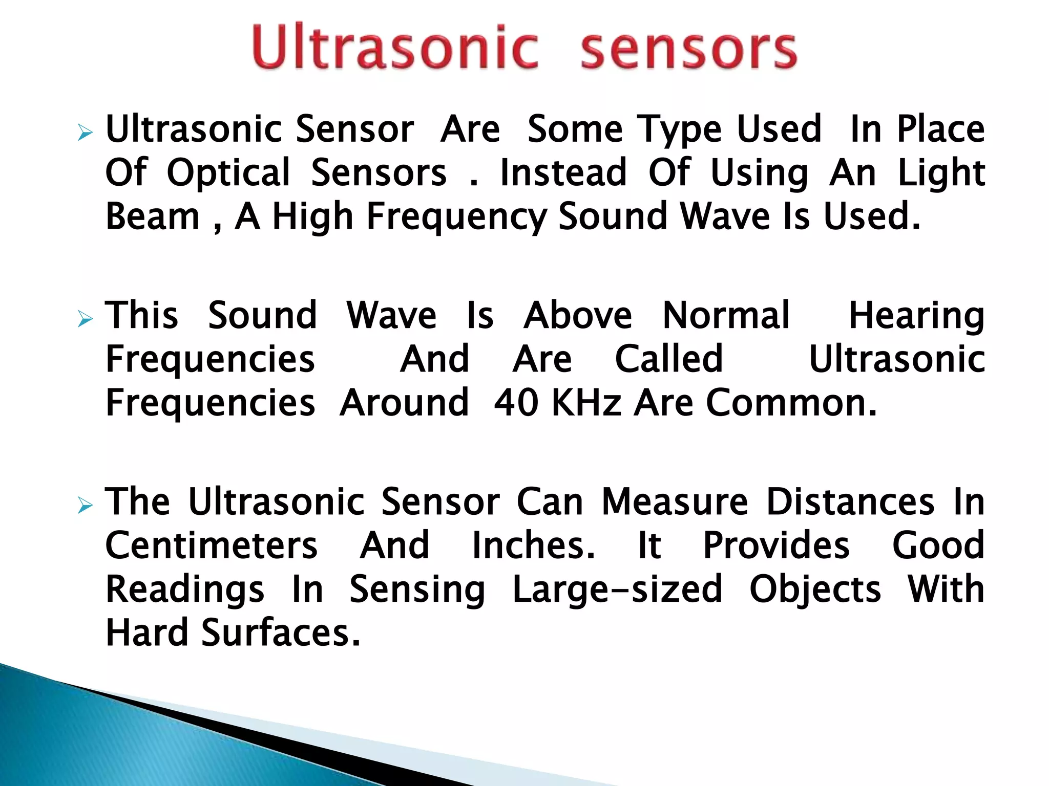  Ultrasonic Sensor Are Some Type Used In Place 
Of Optical Sensors . Instead Of Using An Light 
Beam , A High Frequency Sound Wave Is Used. 
 This Sound Wave Is Above Normal Hearing 
Frequencies And Are Called Ultrasonic 
Frequencies Around 40 KHz Are Common. 
 The Ultrasonic Sensor Can Measure Distances In 
Centimeters And Inches. It Provides Good 
Readings In Sensing Large-sized Objects With 
Hard Surfaces. 
 