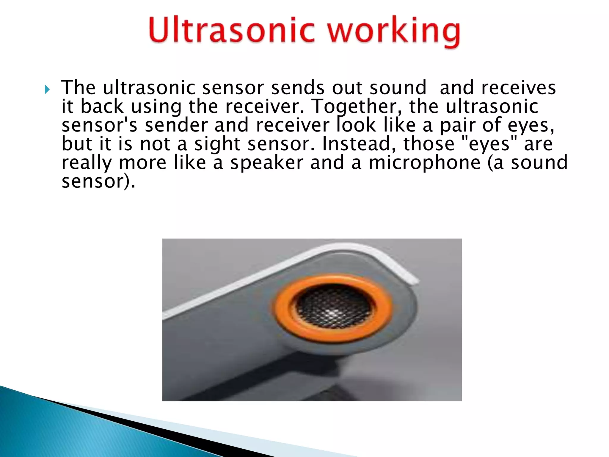  The ultrasonic sensor sends out sound and receives 
it back using the receiver. Together, the ultrasonic 
sensor's sender and receiver look like a pair of eyes, 
but it is not a sight sensor. Instead, those "eyes" are 
really more like a speaker and a microphone (a sound 
sensor). 
 